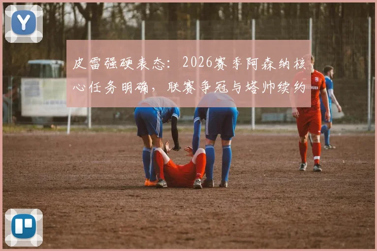 皮雷强硬表态:2026赛季阿森纳核心任务明确,联赛争冠与塔帅续约成关键议题