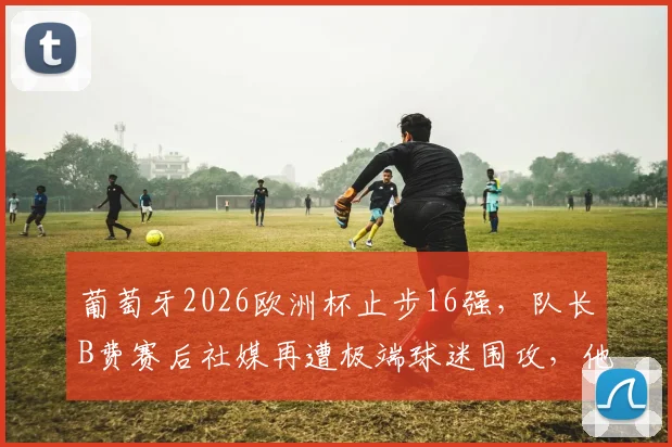 葡萄牙2026欧洲杯止步16强，队长B费赛后社媒再遭极端球迷围攻，他的表现与未来引发热议
