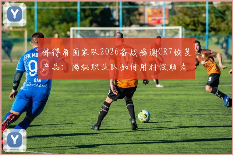 佛得角国家队2026备战感谢CR7恢复产品:揭秘职业队如何用科技助力运动表现,附主流恢复设备选购指南