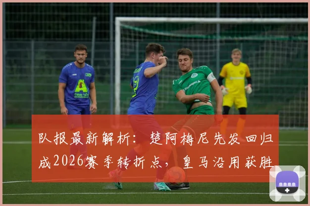 队报最新解析:楚阿梅尼先发回归成2026赛季转折点,皇马沿用获胜阵容剑指关键战