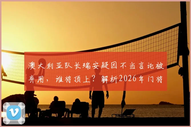 澳大利亚队长瑞安疑因不当言论被弃用，谁将顶上？解析2026年门将危机与潜在人选