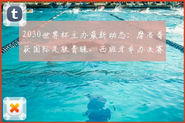 2030世界杯主办最新动态:摩洛哥获国际足联青睐,西班牙举办决赛资格恐生变,申办格局深度解析