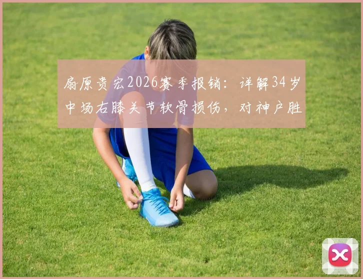 扇原贵宏2026赛季报销：详解34岁中场右膝关节软骨损伤，对神户胜利船有何重大影响？
