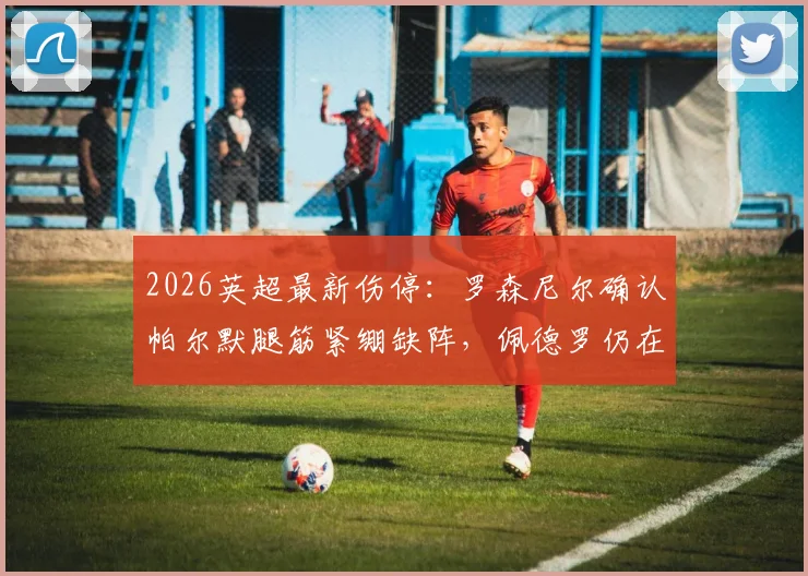 2026英超最新伤停:罗森尼尔确认帕尔默腿筋紧绷缺阵,佩德罗仍在恢复,切尔西阵容分析