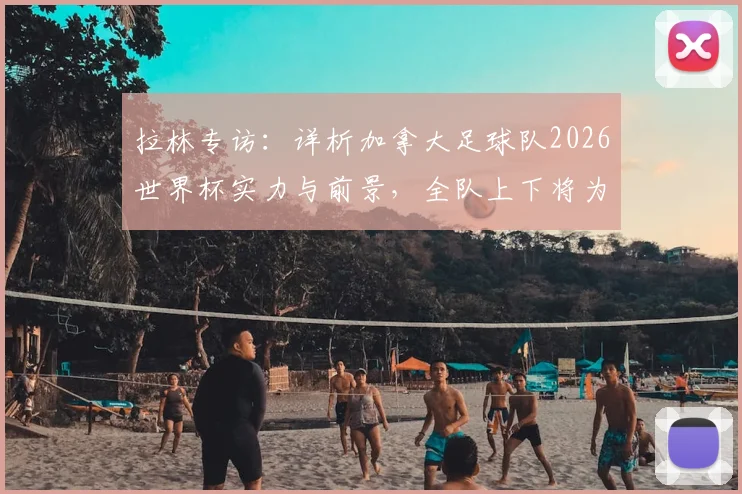 拉林专访:详析加拿大足球队2026世界杯实力与前景,全队上下将为科内而战