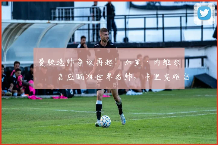 曼联选帅争议再起！加里·内维尔直言应瞄准世界名帅，卡里克难当复兴重任？2026年新帅人选分析与球迷态度解读