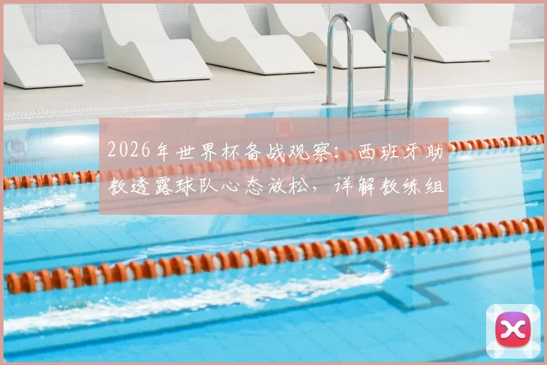2026年世界杯备战观察：西班牙助教透露球队心态放松，详解教练组如何评估与管理球员大赛前状态