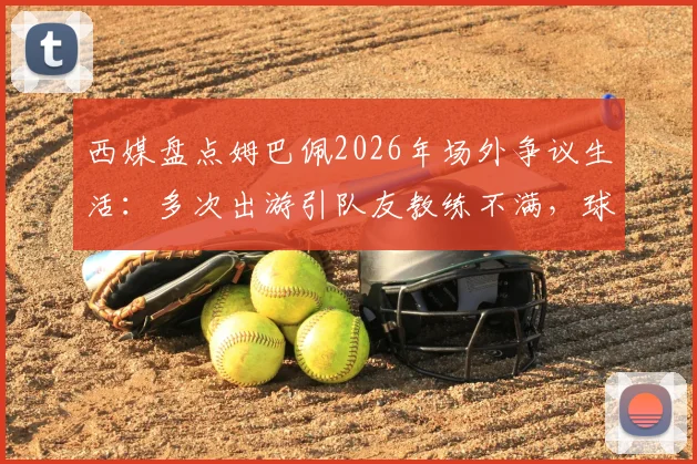 西媒盘点姆巴佩2026年场外争议生活：多次出游引队友教练不满，球迷热议不断